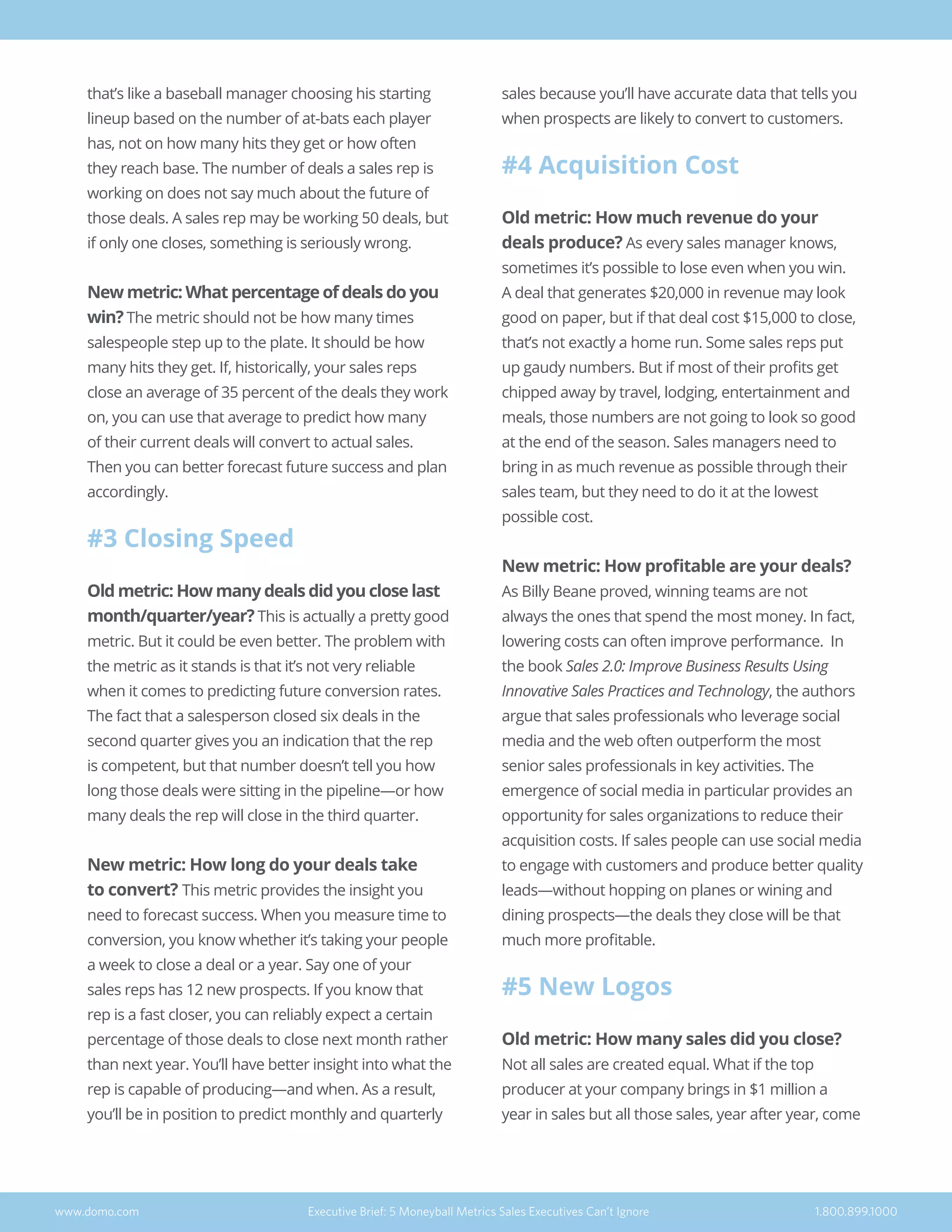 that’s like a baseball manager choosing his starting
lineup based on the number of at-bats each player
has, not on how many hits they get or how often
they reach base. The number of deals a sales rep is
working on does not say much about the future of
those deals. A sales rep may be working 50 deals, but
if only one closes, something is seriously wrong.
New metric: What percentage of deals do you
win? The metric should not be how many times
salespeople step up to the plate. It should be how
many hits they get. If, historically, your sales reps
close an average of 35 percent of the deals they work
on, you can use that average to predict how many
of their current deals will convert to actual sales.
Then you can better forecast future success and plan
accordingly.
#3 Closing Speed
Old metric: How many deals did you close last
month/quarter/year? This is actually a pretty good
metric. But it could be even better. The problem with
the metric as it stands is that it’s not very reliable
when it comes to predicting future conversion rates.
The fact that a salesperson closed six deals in the
second quarter gives you an indication that the rep
is competent, but that number doesn’t tell you how
long those deals were sitting in the pipeline—or how
many deals the rep will close in the third quarter.
New metric: How long do your deals take
to convert? This metric provides the insight you
need to forecast success. When you measure time to
conversion, you know whether it’s taking your people
a week to close a deal or a year. Say one of your
sales reps has 12 new prospects. If you know that
rep is a fast closer, you can reliably expect a certain
percentage of those deals to close next month rather
than next year. You’ll have better insight into what the
rep is capable of producing—and when. As a result,
you’ll be in position to predict monthly and quarterly
sales because you’ll have accurate data that tells you
when prospects are likely to convert to customers.
#4 Acquisition Cost
Old metric: How much revenue do your
deals produce? As every sales manager knows,
sometimes it’s possible to lose even when you win.
A deal that generates $20,000 in revenue may look
good on paper, but if that deal cost $15,000 to close,
that’s not exactly a home run. Some sales reps put
up gaudy numbers. But if most of their profits get
chipped away by travel, lodging, entertainment and
meals, those numbers are not going to look so good
at the end of the season. Sales managers need to
bring in as much revenue as possible through their
sales team, but they need to do it at the lowest
possible cost.
New metric: How profitable are your deals?
As Billy Beane proved, winning teams are not
always the ones that spend the most money. In fact,
lowering costs can often improve performance. In
the book Sales 2.0: Improve Business Results Using
Innovative Sales Practices and Technology, the authors
argue that sales professionals who leverage social
media and the web often outperform the most
senior sales professionals in key activities. The
emergence of social media in particular provides an
opportunity for sales organizations to reduce their
acquisition costs. If sales people can use social media
to engage with customers and produce better quality
leads—without hopping on planes or wining and
dining prospects—the deals they close will be that
much more profitable.
#5 New Logos
Old metric: How many sales did you close?
Not all sales are created equal. What if the top
producer at your company brings in $1 million a
year in sales but all those sales, year after year, come
www.domo.com Executive Brief: 5 Moneyball Metrics Sales Executives Can’t Ignore 1.800.899.1000
 
