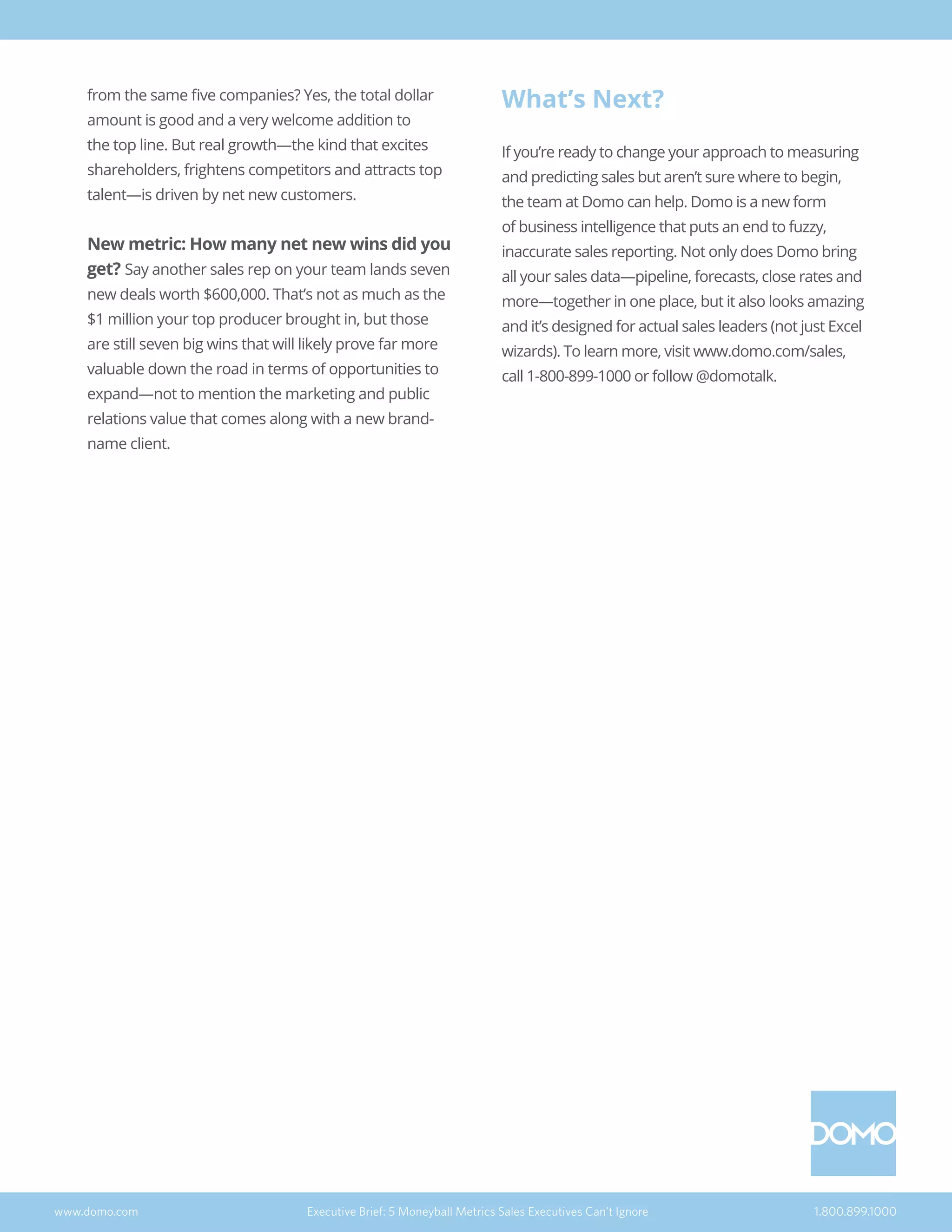 from the same five companies? Yes, the total dollar
amount is good and a very welcome addition to
the top line. But real growth—the kind that excites
shareholders, frightens competitors and attracts top
talent—is driven by net new customers.
New metric: How many net new wins did you
get? Say another sales rep on your team lands seven
new deals worth $600,000. That’s not as much as the
$1 million your top producer brought in, but those
are still seven big wins that will likely prove far more
valuable down the road in terms of opportunities to
expand—not to mention the marketing and public
relations value that comes along with a new brand-
name client.
What’s Next?
If you’re ready to change your approach to measuring
and predicting sales but aren’t sure where to begin,
the team at Domo can help. Domo is a new form
of business intelligence that puts an end to fuzzy,
inaccurate sales reporting. Not only does Domo bring
all your sales data—pipeline, forecasts, close rates and
more—together in one place, but it also looks amazing
and it’s designed for actual sales leaders (not just Excel
wizards). To learn more, visit www.domo.com/sales,
call 1-800-899-1000 or follow @domotalk.
www.domo.com Executive Brief: 5 Moneyball Metrics Sales Executives Can’t Ignore 1.800.899.1000
 