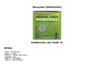 Moneyball [DOWNLOAD]
DONWLOAD LAST PAGE !!!!
DETAIL
This books ( Moneyball ) Made by Michael Lewis About Books Moneyball is a quest for something as elusive as the Holy Grail, something that money apparently can't buy: the secret of success in baseball. The logical places to look would be the giant offices of major league teams and the dugouts. But the real jackpot is a cache of numbers collected over the years by a strange brotherhood of amateur baseball enthusiasts: software engineers, statisticians, Wall Street analysts, lawyers, and physics professors.In a narrative full of fabulous characters and brilliant excursions into the unexpected, Lewis shows us how and why the new baseball knowledge works. He also sets up a sly and hilarious morality tale: Big Money, like Goliath, is always supposed to win . . . how can we not cheer for David? To Download Please Click https://buhorjamter.blogspot.com/?book=030796695X
Author : Michael Lewisq
Pages : 11 pagesq
Publisher : Random House Audioq
Language : engq
ISBN-10 : 030796695Xq
ISBN-13 : 9780307966957q
 