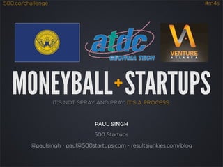 500.co/challenge                                                   #m4s




   MONEYBALL STARTUPS                  +
                   IT’S NOT SPRAY AND PRAY. IT’S A PROCESS.



                                 PAUL SINGH

                                 500 Startups

         @paulsingh・paul@500startups.com・resultsjunkies.com/blog
 