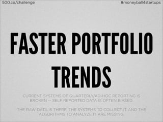500.co/challenge                                    #moneyball4startups




   FASTER PORTFOLIO
       TRENDS
          CURRENT SYSTEMS OF QUARTERLY/AD-HOC REPORTING IS
            BROKEN -- SELF REPORTED DATA IS OFTEN BIASED.

       THE RAW DATA IS THERE, THE SYSTEMS TO COLLECT IT AND THE
                ALGORITHMS TO ANALYZE IT ARE MISSING.
 