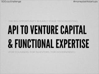 500.co/challenge                                   #moneyball4startups




     THE BIG OPPORTUNITY IN EARLY STAGE TECH INVESTING:




     API TO VENTURE CAPITAL
     & FUNCTIONAL EXPERTISE
     (FOR FOUNDERS. FOR INVESTORS. FOR GOVERNMENT.)
 