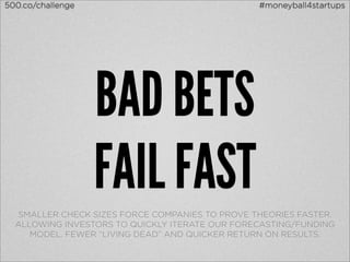 500.co/challenge                                #moneyball4startups




                   BAD BETS
                   FAIL FAST
  SMALLER CHECK SIZES FORCE COMPANIES TO PROVE THEORIES FASTER.
  ALLOWING INVESTORS TO QUICKLY ITERATE OUR FORECASTING/FUNDING
     MODEL. FEWER “LIVING DEAD” AND QUICKER RETURN ON RESULTS.
 