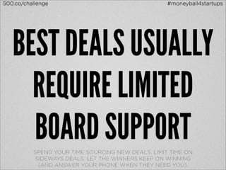 500.co/challenge                                   #moneyball4startups




   BEST DEALS USUALLY
     REQUIRE LIMITED
     BOARD SUPPORT
          SPEND YOUR TIME SOURCING NEW DEALS. LIMIT TIME ON
           SIDEWAYS DEALS. LET THE WINNERS KEEP ON WINNING
            (AND ANSWER YOUR PHONE WHEN THEY NEED YOU).
 