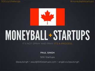 500.co/challenge                                         #moneyball4startups




   MONEYBALL STARTUPS                  +
                   IT’S NOT SPRAY AND PRAY. IT’S A PROCESS.



                                 PAUL SINGH

                                 500 Startups

            @paulsingh・paul@500startups.com・angel.co/paulsingh
 