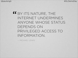@paulsingh                          #GLDemoDay




             “   BY ITS NATURE, THE
                 INTERNET UNDERMINES
                 ANYONE WHOSE STATUS
                 DEPENDS ON
                 PRIVILEGED ACCESS TO
                 INFORMATION.
                 -- MICHAEL LEWIS
 