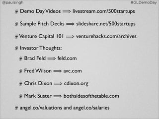 @paulsingh                                           #GLDemoDay

        Demo Day Videos ⟹ livestream.com/500startups

        Sample Pitch Decks ⟹ slideshare.net/500startups

        Venture Capital 101 ⟹ venturehacks.com/archives

        Investor Thoughts:
             Brad Feld ⟹ feld.com

             Fred Wilson ⟹ avc.com

             Chris Dixon ⟹ cdixon.org

             Mark Suster ⟹ bothsidesofthetable.com

        angel.co/valuations and angel.co/salaries
 