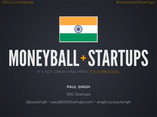 500.co/challenge                                         #moneyball4startups




   MONEYBALL STARTUPS                  +
                   IT’S NOT SPRAY AND PRAY. IT’S A PROCESS.



                                 PAUL SINGH

                                 500 Startups

            @paulsingh・paul@500startups.com・angel.co/paulsingh
 