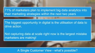 71% of marketers plan to implement big data analytics into
their marketing strategies within the next two years
The biggest opportunity in digital is the utilisation of data to
drive action.
Not capturing data at scale right now is the largest mistake
marketers are making!
A Single Customer View - what’s possible?
 