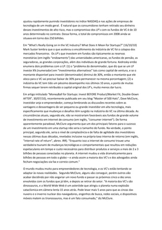 ajustou rapidamente punindo investidores no índice NASDAQ e nas ações de empresas de
tecnologia de um modo geral. É natural que os consumidores tenham retirado seu dinheiro
desses investimentos de alto risco, mas o compromisso dos LP’s com os fundos de VC é de 10
anos determinado no contrato. Dessa forma, o total de compromissos em 2008 ainda se
situava em torno dos 250 bilhões.

Em “What’s Really Going on in the VC Industry? What Does it Mean for Startups?” (16/10/10)
Mark Suster lembra que o que acelerou o encolhimento da indústria de VC foi o colapso dos
mercados financeiros. Os LP’s que investem em fundos são tipicamente as reservas
monetárias (em inglês “endowments”) das universidades americanas, os fundos de pensão, as
seguradoras, as grandes corporações, além dos indivíduos de grande fortuna. Kedrosky então
enumera dois problemas com o LP: (1) o “problema do denominador, que diz que se um LP
investe X% (numerador) em “investimentos alternativos” tais como capital de ventura, e se o
montante disponível para investir (denominador) diminui de 30%, então o montante que ele
aloca para o VC vai precisar baixar de 30% para permanecer na mesma porcentagem; (2) a
indústria do VC tem tido um péssimo desempenho nos últimos 10 anos, a ponto de muitas
firmas sequer terem retribuído o capital original dos LP’s, muito menos dar lucro.

Em artigo intitulado “MoneyBall for Startups: Invest BEFORE Product/Market Fit, Double-Down
AFTER”, 30/07/10), recentemente publicado em seu blog “Master of 500 Hats”, Dave McClure,
investidor anjo e empreendedor, começa lembrando as discussões recentes sobre as
vantagens e desvantagens de ser pequeno ou grande investidor em alta tecnologia, mais
especificamente que mudanças e desafios têm surgido na indústria do VC na última década. As
circunstâncias atuais, segundo ele, não se mostrariam favoráveis aos fundos de grande volume
de investimento em internet de consumo (em inglês, “consumer internet”). De forma
aparentemente paradoxal, McClure argumenta que um dos principais fatores para o sucesso
de um investimento em uma startup não seria o tamanho do fundo. Na verdade, o ponto
principal, segundo ele, seria o nível de complacência e de falta de agilidade dos investidores
nessas últimas duas décadas, revelados inclusive na própria taxa interna de retorno (em inglês,
“internal rate of return”, abrev. IRR). “Enquanto isso a internet de consumo trouxe uma
verdadeira tsunami de mudanças tecnológicas e comportamentais que resultou em reduções
espetaculares em tempo e custo necessários para distribuir produtos e serviços a mais de 2 a 3
bilhões de pessoas conectadas no planeta. A internet mudou a vida dramaticamente para
bilhões de pessoas em todo o globo – e ainda assim a maioria dos VC’s e dos advogados ainda
fecham negociações via fax e correio comum.”

O mundo mudou muito para empreendedores de tecnologia, e os VC’s estão tentando se
adaptar às novas realidades. Segundo McClure, alguns vão conseguir, porém outros vão
acabar decidindo por não angariar um novo fundo e passar os próximos cinco a dez anos
envolvidos com os fundos que já têm, e depois se retirar do setor. “A maioria dos VC’s são
dinossauros, e a World Wide Web é um asteróide que atingiu o planeta numa explosão
cataclísmica em câmera-lenta 15 anos atrás. Pode levar mais 5 anos para que as cinzas das
nuvens e o inverno nuclear dos navegadores, engenhos de busca, redes sociais, e dispositivos
móveis matem os tiranossauros, mas é um fato consumado,” diz McClure.
 