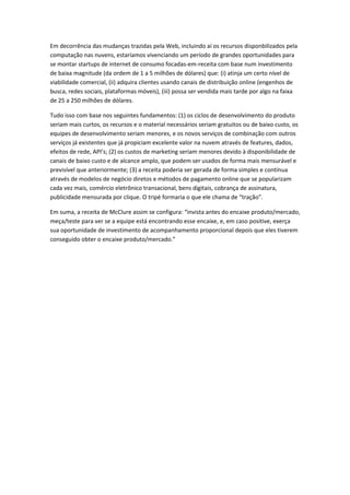 Em decorrência das mudanças trazidas pela Web, incluindo aí os recursos disponbilizados pela
computação nas nuvens, estaríamos vivenciando um período de grandes oportunidades para
se montar startups de internet de consumo focadas-em-receita com base num investimento
de baixa magnitude (da ordem de 1 a 5 milhões de dólares) que: (i) atinja um certo nível de
viabilidade comercial, (ii) adquira clientes usando canais de distribuição online (engenhos de
busca, redes sociais, plataformas móveis), (iii) possa ser vendida mais tarde por algo na faixa
de 25 a 250 milhões de dólares.

Tudo isso com base nos seguintes fundamentos: (1) os ciclos de desenvolvimento do produto
seriam mais curtos, os recursos e o material necessários seriam gratuitos ou de baixo custo, os
equipes de desenvolvimento seriam menores, e os novos serviços de combinação com outros
serviços já existentes que já propiciam excelente valor na nuvem através de features, dados,
efeitos de rede, API’s; (2) os custos de marketing seriam menores devido à disponibilidade de
canais de baixo custo e de alcance amplo, que podem ser usados de forma mais mensurável e
previsível que anteriormente; (3) a receita poderia ser gerada de forma simples e contínua
através de modelos de negócio diretos e métodos de pagamento online que se popularizam
cada vez mais, comércio eletrônico transacional, bens digitais, cobrança de assinatura,
publicidade mensurada por clique. O tripé formaria o que ele chama de “tração”.

Em suma, a receita de McClure assim se configura: “invista antes do encaixe produto/mercado,
meça/teste para ver se a equipe está encontrando esse encaixe, e, em caso positive, exerça
sua oportunidade de investimento de acompanhamento proporcional depois que eles tiverem
conseguido obter o encaixe produto/mercado.”
 