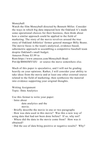 Moneyball
Watch the film Moneyball directed by Bennett Miller. Consider
the ways in which big data impacted how the Oakland A’s made
some operational choices for their business, then think about
how a similar approach could be applied to the field of
marketing. The story of the movie revolves around the true
story of Oakland Athletics' former general manager Billy Beane.
The movie focus is the team's analytical, evidence-based,
sabermetric approach to assembling a competitive baseball team
despite Oakland's small budget.
Amazon Prime $3.99 to
Rent:https://www.amazon.com/Moneyball-Brad-
Pitt/dp/B006IMY5ZU or source the move somewhere else.
Much of this paper is speculative, and I will not be grading
heavily on your opinions. Rather, I will consider your ability to
take ideas from the movie and at least one other external source
related to the field of marketing; then synthesize the material
into evidence supporting your original thoughts.
Writing Assignment
Topic: Data Analytics
Use this format to write your paper:
· Intro about
data analytics and the
movie.
· Briefly describe the movie in one or two paragraphs
· How was data used in this movie? Was this a new way of
using data that had not been done before? If so, why not?
· Where did the data in the movie come from? How was it
obtained?
· Did the use of data bring positive or negative results? Why?
 