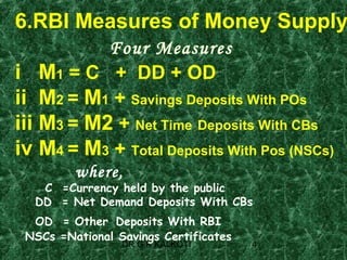 6.RBI Measures of Money Supply
             Four Measures
i     M1 = C + DD + OD
ii    M2 = M1 + Savings Deposits With POs
iii   M3 = M2 + Net Time Deposits With CBs
iv    M4 = M3 + Total Deposits With Pos (NSCs)
            where,
       C =Currency held by the public
      DD = Net Demand Deposits With CBs
  OD = Other Deposits With RBI
 NSCs =National Savings Certificates
                   DR G K KALKOTI      4
 