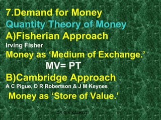 7.Demand for Money
Quantity Theory of Money
A)Fisherian Approach
Irving Fisher
Money as ‘Medium of Exchange.’
       MV= PT
B)Cambridge Approach
A C Pigue, D R Robertson & J M Keynes

Money as ‘Store of Value.’
                  DR G K KALKOTI        5
 
