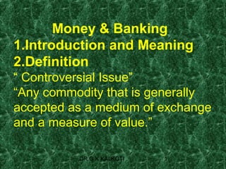 Money & Banking
1.Introduction and Meaning
2.Definition
“ Controversial Issue”
“Any commodity that is generally
accepted as a medium of exchange
and a measure of value.”

          DR G K KALKOTI   1
 