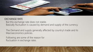 EXCHANGE RATE
But this exchange rate does not stable.
Basically fluctuation is caused by demand and supply of the currency.
The Demand and supply generally affected by country’s trade and its
Macroeconomics policies.
Following are some of the reason for
fluctuation in exchange rates.
 
