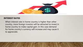 INTEREST RATES
When interest rate in home country is higher than other
country, more foreign investor will be attracted to invest in
home country to make capital gain. In this case demand
for home country’s currency will increase and may cause it
to appreciate.
 