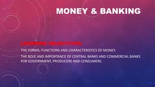 MONEY & BANKING
LEARNING OBJECTIVES:
THE FORMS, FUNCTIONS AND CHARACTERISTICS OF MONEY.
THE ROLE AND IMPORTANCE OF CENTRAL BANKS AND COMMERCIAL BANKS
FOR GOVERNMENT, PRODUCERS AND CONSUMERS.
 