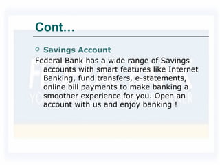 Cont…
 Savings Account
Federal Bank has a wide range of Savings
accounts with smart features like Internet
Banking, fund transfers, e-statements,
online bill payments to make banking a
smoother experience for you. Open an
account with us and enjoy banking !
 