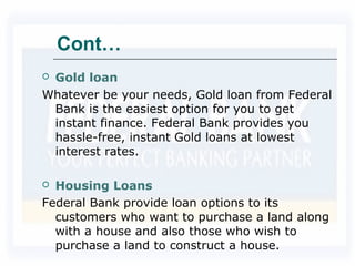 Cont…
 Gold loan
Whatever be your needs, Gold loan from Federal
Bank is the easiest option for you to get
instant finance. Federal Bank provides you
hassle-free, instant Gold loans at lowest
interest rates.
 Housing Loans
Federal Bank provide loan options to its
customers who want to purchase a land along
with a house and also those who wish to
purchase a land to construct a house.
 