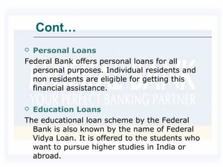 Cont…
 Personal Loans
Federal Bank offers personal loans for all
personal purposes. Individual residents and
non residents are eligible for getting this
financial assistance.
 Education Loans
The educational loan scheme by the Federal
Bank is also known by the name of Federal
Vidya Loan. It is offered to the students who
want to pursue higher studies in India or
abroad.
 
