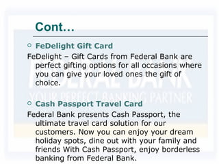 Cont…
 FeDelight Gift Card
FeDelight – Gift Cards from Federal Bank are
perfect gifting options for all occasions where
you can give your loved ones the gift of
choice.
 Cash Passport Travel Card
Federal Bank presents Cash Passport, the
ultimate travel card solution for our
customers. Now you can enjoy your dream
holiday spots, dine out with your family and
friends With Cash Passport, enjoy borderless
banking from Federal Bank.
 