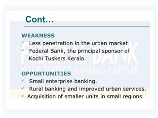 Cont…
WEAKNESS
 Less penetration in the urban market
 Federal Bank, the principal sponsor of
Kochi Tuskers Kerala.
OPPURTUNITIES
 Small enterprise banking.
 Rural banking and improved urban services.
 Acquisition of smaller units in small regions.
 
