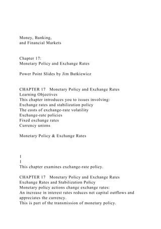 Money, Banking,
and Financial Markets
Chapter 17:
Monetary Policy and Exchange Rates
Power Point Slides by Jim Butkiewicz
CHAPTER 17 Monetary Policy and Exchange Rates
Learning Objectives
This chapter introduces you to issues involving:
Exchange rates and stabilization policy
The costs of exchange-rate volatility
Exchange-rate policies
Fixed exchange rates
Currency unions
Monetary Policy & Exchange Rates
1
1
This chapter examines exchange-rate policy.
CHAPTER 17 Monetary Policy and Exchange Rates
Exchange Rates and Stabilization Policy
Monetary policy actions change exchange rates:
An increase in interest rates reduces net capital outflows and
appreciates the currency.
This is part of the transmission of monetary policy.
 