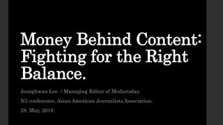 Money Behind Content:
Fighting for the Right
Balance.
Jeonghwan Lee / Managing Editor of Mediatoday.
N3 conference, Asian American Journalists Association.
28, May, 2016.
 