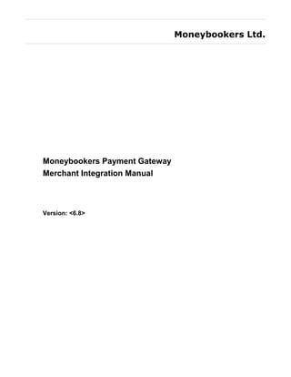 Moneybookers Ltd.




Moneybookers Payment Gateway
Merchant Integration Manual



Version: <6.8>
 