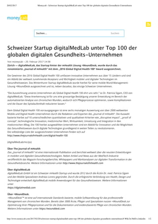 20/02/2017 Moneycab › Schweizer Startup digitalMedLab unter Top 100 der globalen digitalen Gesundheits-Unternehmen
http://www.moneycab.com/2017/02/20/schweizer-startup-digitalmedlab-unter-top-100-der-globalen-digitalen-gesundheits-unternehmen/#.WKr2w3h8Zvs.linkedin 1/2
Zürich — digitalMedLab, das Startup hinter der mHealth Lösung +WoundDesk, wurde durch das
renommierte „Journal of mHealth“ mit dem „2016 Global Digital Health 100“ Award ausgezeichnet.
Die Gewinner des 2016 Global Digital Health 100 umfassen innovative Unternehmen aus über 15 Ländern und sind
ein Abbild der weltweit zunehmende Akzeptanz und Wichtigkeit mobiler und digitaler Technologien im
Gesundheitswesen. Das Winterthurer Startup digitalMedLab wurde hierbei für seine mobile Wund-Management-
Lösung +WoundDesk ausgezeichnet und ist, neben dacadoo, das einzige Schweizer Unternehmen.
“Die Auszeichnung unseres Unternehmen als Global Digital Health 100 ehrt uns sehr,” so Dr. Patricia Sigam, CEO von
digitalMedLab. “Diese Anerkennung ist für uns eine grossartige Bestätigung unserer Entwicklung im Bereich der
automatisierten Analyse von chronischen Wunden, wodurch sich Pflegeprozesse optimieren, sowie Komplikationen
und die Dauer des Spitalaufenthalt reduzieren lassen.“
Dem Global Digital Health 100 vorrausgegangen ist eine sechs monatigen Auswertung von über 2000 weltweiten
Mobile und Digital Health Unternehmen durch die Redaktion und Experten des „Journal of mHealth“. Die Auswahl
basierte hierbei auf 10 unterschiedlichen quantitativen und qualitativen Kriterien wie „disruptive impact“, „proof of
concept“, technologische Innovation, medizinischer Wert, Wirksamkeit, Umsetzung und Integration in den
medizinischen Alltag. Die 100 hierbei ausgewählten Unternehmen sind ein Abbild für Innovation und die Möglichkeit
das Gesundheitswesen durch digitale Technologien grundlegend in weiten Teilen zu revolutionieren.
Die vollständige Liste der ausgezeichneten Unternehmen finden sich auf
http://www.thejournalofmhealth.com/digital-health-100
(digitalMedLab/mc/ps)
Über The Journal of mHealth
Das „Journal of mHealth“ ist eine internationale Publikation und berichtet weltweit über die neusten Entwicklungen
in mobilen und digitalen Gesundheitstechnologien. Neben Artikel und News aus der MedTech-Industrie
veröffentlicht das Magazin Forschungsberichte, Whitepapers und Marktanalysen zur digitalen Transformation in der
Gesundheitsbranche. Weitere Informationen unter http://www.thejournalofmhealth.com
Über digitalMedLab
digitalMedLab GmbH ist ein Schweizer mHealth Startup und wurde 2012 durch die Ärztin Dr. med. Patricia Sigam
und den Mobile Spezialisten Andreas Lorenz gegründet. Durch die erfolgreiche Verbindung von Health, Design und
Technologie entwickelt digitalMedLab mobile Anwendungen für das Gesundheitswesen. Weitere Informationen
unter
https://digitalmedlab.com
Über +WoundDesk.
+WoundDesk™ ist eine auf internationale Standards basierte, mobile Softwarelösung für das professionelle
Management von chronischen Wunden. Bereits über 3000 Ärzte, Pfleger und Spezialisten nutzen +WoundDesk zur
Optimierung ihrer Pflegeprozesse und für die Dokumentation und evidenzbasierte Pflege von chronischen Wunden.
Weitere Informationen unter https://wounddesk.com
Suchen… Suchen
Schweizer Startup digitalMedLab unter Top 100 der
globalen digitalen Gesundheits‑Unternehmen
Von moneycab ‑ 20. Februar 2017 14:08
 