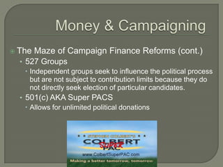  The   Maze of Campaign Finance Reforms (cont.)
  • 527 Groups
     Independent groups seek to influence the political process
      but are not subject to contribution limits because they do
      not directly seek election of particular candidates.
  • 501(c) AKA Super PACS
     Allows for unlimited political donations
 