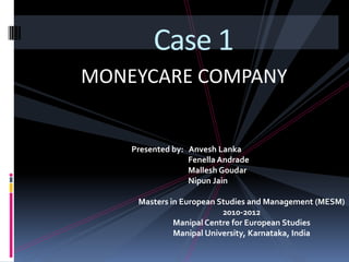 Case 1 MONEYCARE COMPANY Presented by: AnveshLanka FenellaAndrade MalleshGoudar   NipunJain Masters in European Studies and Management (MESM)  2010-2012 Manipal Centre for European Studies Manipal University, Karnataka, India 