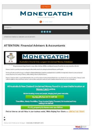 ATTENTION: FINANCIAL ADVISORS & ACCOUNTANTS
ATTENTION: Financial Advisors & Accountants
Areyoulookingfo
Howabouthelpingyour
Money Catch Professional Packages – AVAILABLE FEBRUARY 2015
Login/Register
 07 3102 3207
LARGEST UNCLAIMED MONEY DATABASE
   
Navigate to...
converted by Web2PDFConvert.com
 