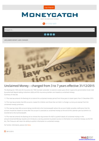 UNCLAIMED MONEY LAWS CHANGED
Unclaimed Money – changed from 3 to 7 years eﬀective 31/12/2015
The Banking Act 1959 and Life Insurance Act 1995 has been amended to extend to seven years (from 3 years) the period before funds held
by authorised deposit-taking institutions (ADI) and life insurance providers are treated as unclaimed moneys.
Summary of new law
1.1 The new law amends the Banking Act to extend the unclaimed moneys period from three years to seven years from 31 December 2015.
1.2 The new law provides that ADI accounts created for children and those that are held in a foreign currency are exempt from the
unclaimed moneys provisions.
1.3 The new law stops ADI accounts being transferred to the Commonwealth where the account holder provides notification that the
account should be treated as active after the account is assessed as unclaimed moneys at the end of the calendar year but before it is
transferred to the Commonwealth.
1.4 The new law amends the Banking Act to remove the requirement for ASIC to publish details of unclaimed moneys in the
annual Unclaimed Moneys Gazette and introduces a secrecy provision to prevent access to information on unclaimed moneys via the FOI
Act. The Treasurer will retain the ability to publish information on unclaimed moneys.
For further information, please click here.
 08/12/2015
Login/Register
 07 3102 3207
LARGEST UNCLAIMED MONEY DATABASE
   
Navigate to...
converted by Web2PDFConvert.com
 