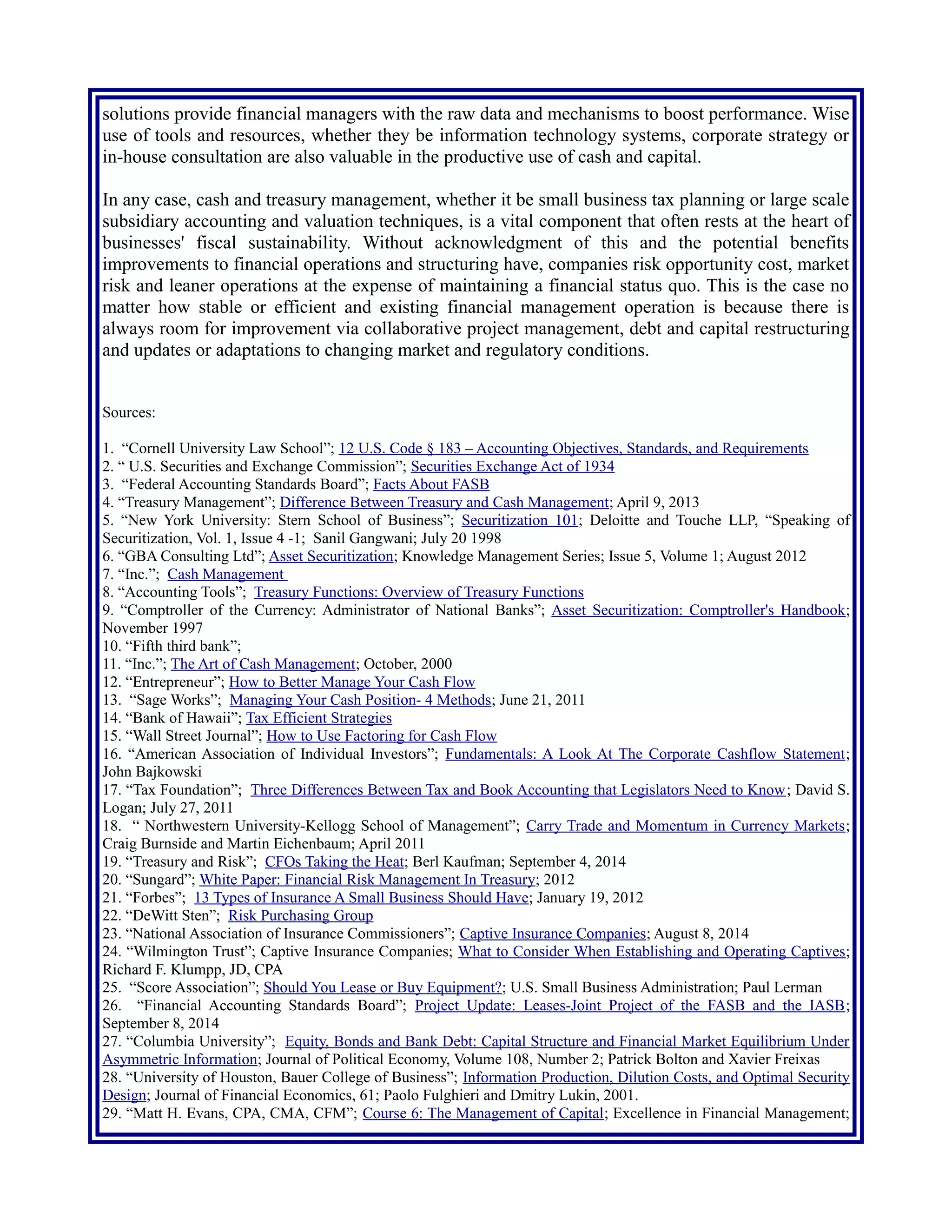 use of tools and resources, whether they be information technology systems, corporate strategy or
in-house consultation are also valuable in the productive use of cash and capital.
In any case, cash and treasury management, whether it be small business tax planning or large scale
subsidiary accounting and valuation techniques, is often vital to businesses' fiscal sustainability.
Without acknowledgment of this and the potential benefits improvements to financial operations
and structuring have, companies risk opportunity cost, market risk and leaner operations at the
expense of maintaining a financial status quo. This is the case no matter how stable or efficient and
existing financial management operation is because there is always room for improvement via
collaborative project management, debt and capital restructuring and updates or adaptations to
changing market and regulatory conditions.
Sources:
1. “Cornell University Law School”; 12 U.S. Code § 183 – Accounting Objectives, Standards, and Requirements
2. “ U.S. Securities and Exchange Commission”; Securities Exchange Act of 1934
3. “Federal Accounting Standards Board”; Facts About FASB
4. “Treasury Management”; Difference Between Treasury and Cash Management; April 9, 2013
5. “New York University: Stern School of Business”; Securitization 101; Deloitte and Touche LLP, “Speaking of
Securitization, Vol. 1, Issue 4 -1; Sanil Gangwani; July 20 1998
6. “GBA Consulting Ltd”; Asset Securitization; Knowledge Management Series; Issue 5, Volume 1; August 2012
7. “Inc.”; Cash Management
8. “Accounting Tools”; Treasury Functions: Overview of Treasury Functions
9. “Comptroller of the Currency: Administrator of National Banks”; Asset Securitization: Comptroller's Handbook;
November 1997
10. “Fifth third bank”;
11. “Inc.”; The Art of Cash Management; October, 2000
12. “Entrepreneur”; How to Better Manage Your Cash Flow
13. “Sage Works”; Managing Your Cash Position- 4 Methods; June 21, 2011
14. “Bank of Hawaii”; Tax Efficient Strategies
15. “Wall Street Journal”; How to Use Factoring for Cash Flow
16. “American Association of Individual Investors”; Fundamentals: A Look At The Corporate Cashflow Statement;
John Bajkowski
17. “Tax Foundation”; Three Differences Between Tax and Book Accounting that Legislators Need to Know; David S.
Logan; July 27, 2011
18. “ Northwestern University-Kellogg School of Management”; Carry Trade and Momentum in Currency Markets;
Craig Burnside and Martin Eichenbaum; April 2011
19. “Treasury and Risk”; CFOs Taking the Heat; Berl Kaufman; September 4, 2014
20. “Sungard”; White Paper: Financial Risk Management In Treasury; 2012
21. “Forbes”; 13 Types of Insurance A Small Business Should Have; January 19, 2012
22. “DeWitt Sten”; Risk Purchasing Group
23. “National Association of Insurance Commissioners”; Captive Insurance Companies; August 8, 2014
24. “Wilmington Trust”; Captive Insurance Companies; What to Consider When Establishing and Operating Captives;
Richard F. Klumpp, JD, CPA
25. “Score Association”; Should You Lease or Buy Equipment?; U.S. Small Business Administration; Paul Lerman
26. “Financial Accounting Standards Board”; Project Update: Leases-Joint Project of the FASB and the IASB;
September 8, 2014
27. “Columbia University”; Equity, Bonds and Bank Debt: Capital Structure and Financial Market Equilibrium Under
Asymmetric Information; Journal of Political Economy, Volume 108, Number 2; Patrick Bolton and Xavier Freixas
28. “University of Houston, Bauer College of Business”; Information Production, Dilution Costs, and Optimal Security
Design; Journal of Financial Economics, 61; Paolo Fulghieri and Dmitry Lukin, 2001.
29. “Matt H. Evans, CPA, CMA, CFM”; Course 6: The Management of Capital; Excellence in Financial Management;
Matt H. Evans.
 