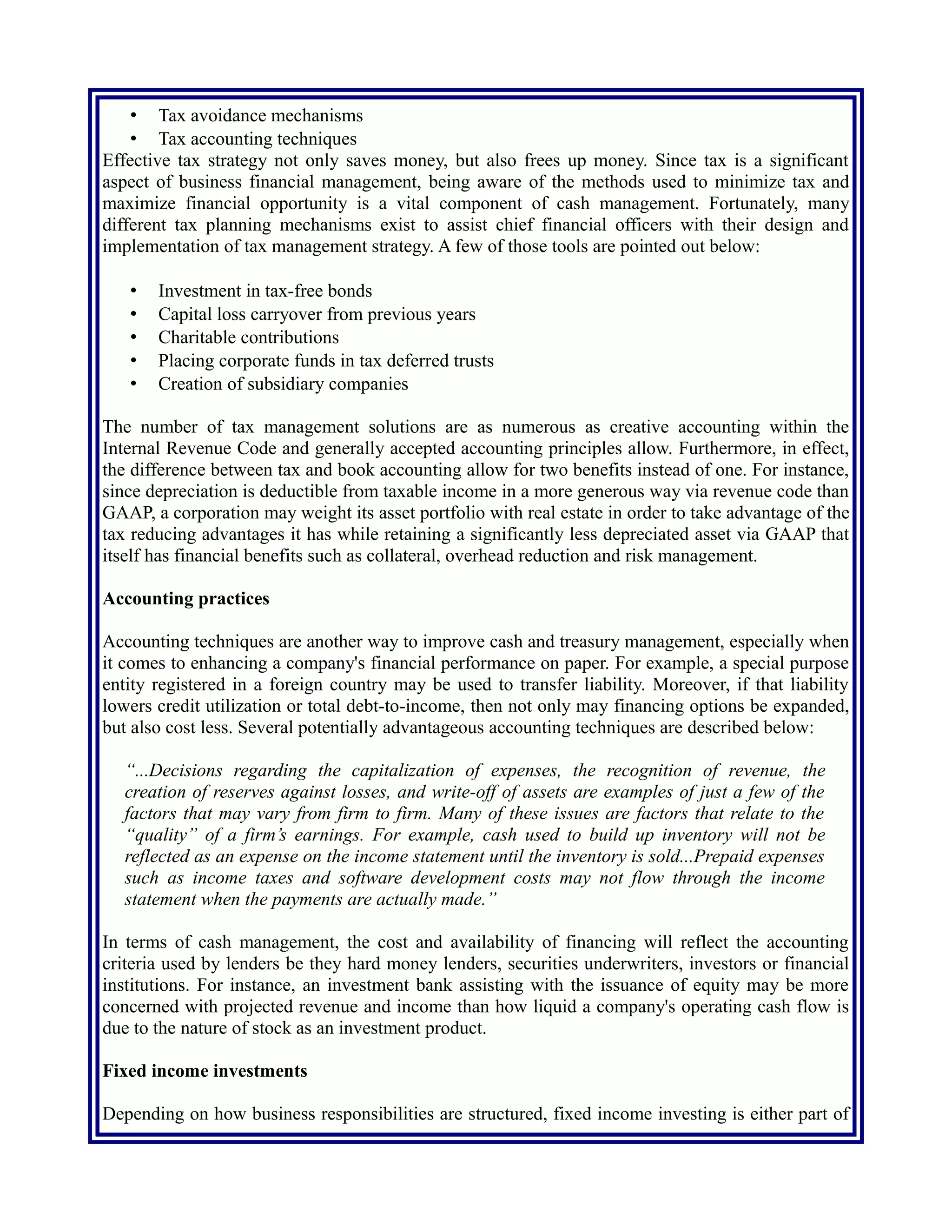 Effective tax strategy not only saves money, but also frees up money. Since tax is a significant
aspect of business financial management, being aware of the methods used to minimize tax and
maximize financial opportunity is a vital component of cash management. Fortunately, many
different tax planning mechanisms exist to assist chief financial officers with their design and
implementation of tax management strategy. A few of those tools are pointed out below:
• Investment in tax-free bonds
• Capital loss carryover from previous years
• Charitable contributions
• Placing corporate funds in tax deferred trusts
• Creation of subsidiary companies
The number of tax management solutions are as numerous as creative accounting within the
Internal Revenue Code and generally accepted accounting principles allow. Furthermore, in effect,
the difference between tax and book accounting allow for two benefits instead of one. For instance,
since depreciation is deductible from taxable income in a more generous way via revenue code than
GAAP, a corporation may weight its asset portfolio with real estate in order to take advantage of the
tax reducing advantages it has while retaining a significantly less depreciated asset via GAAP that
itself has financial benefits such as collateral, overhead reduction and risk management.
Accounting practices
Accounting techniques are another way to improve cash and treasury management, especially when
it comes to enhancing a company's financial performance on paper. For example, a special purpose
entity registered in a foreign country may be used to transfer liability. Moreover, if that liability
lowers credit utilization or total debt-to-income, then not only may financing options be expanded,
but also cost less. Several potentially advantageous accounting techniques are described below:
“...Decisions regarding the capitalization of expenses, the recognition of revenue, the
creation of reserves against losses, and write-off of assets are examples of just a few of the
factors that may vary from firm to firm. Many of these issues are factors that relate to the
“quality” of a firm’s earnings. For example, cash used to build up inventory will not be
reflected as an expense on the income statement until the inventory is sold...Prepaid expenses
such as income taxes and software development costs may not flow through the income
statement when the payments are actually made.”
In terms of cash management, the cost and availability of financing will reflect the accounting
criteria used by lenders be they hard money lenders, securities underwriters, investors or financial
institutions. For instance, an investment bank assisting with the issuance of equity may be more
concerned with projected revenue and income than how liquid a company's operating cash flow is
due to the nature of stock as an investment product.
Fixed income investments
Depending on how business responsibilities are structured, fixed income investing is either part of
the cash management or treasury management function. An advantage of fixed income investments
such as annuities and bonds are that they often provide a stable cash flow from investments with
 