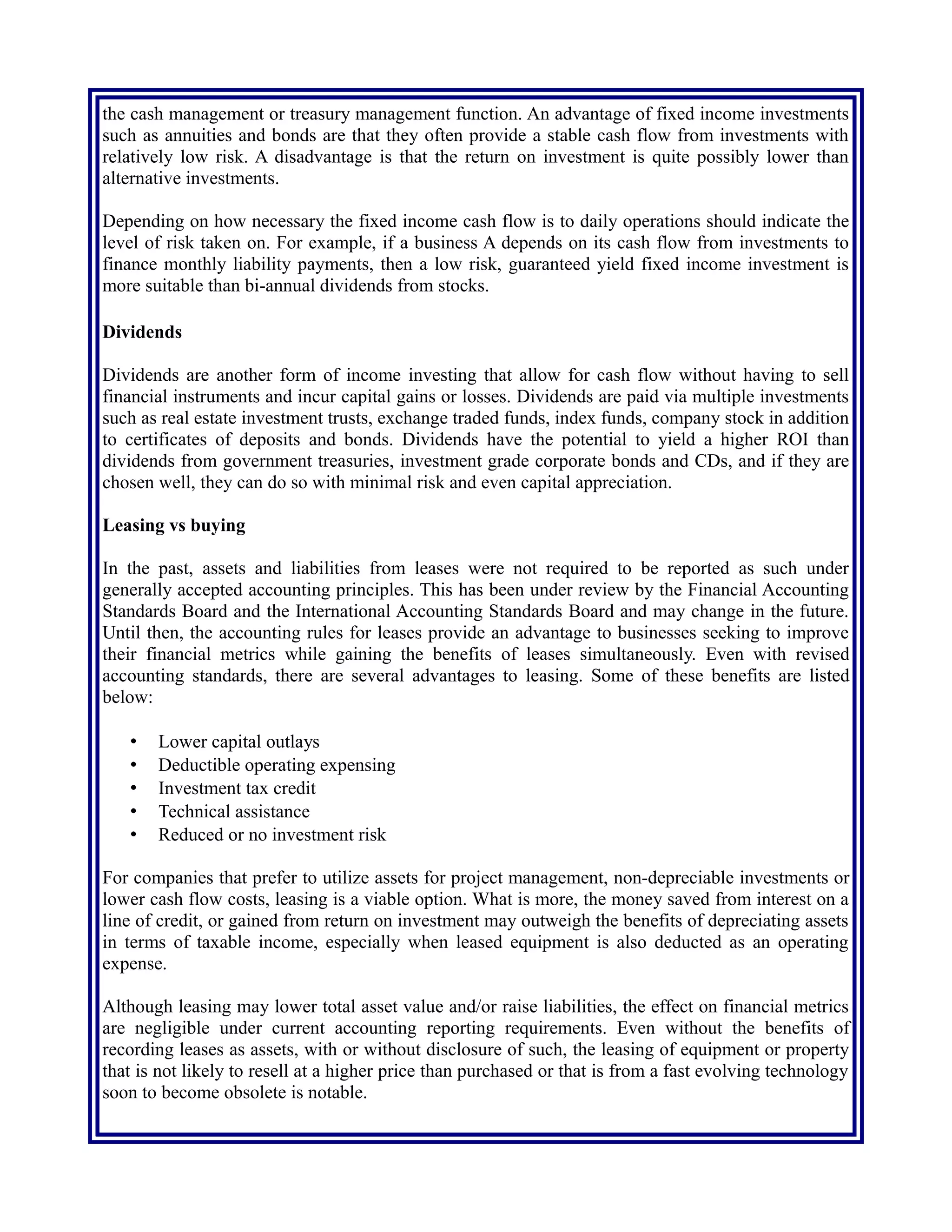 relatively low risk. A disadvantage is that the return on investment is quite possibly lower than
alternative investments.
Depending on how necessary the fixed income cash flow is to daily operations should indicate the
level of risk taken on. For example, if a business A depends on its cash flow from investments to
finance monthly liability payments, then a low risk, guaranteed yield fixed income investment is
more suitable than bi-annual dividends from stocks.
Dividends
Dividends are another form of income investing that allow for cash flow without having to sell
financial instruments and incur capital gains or losses. Dividends are paid via multiple investments
such as real estate investment trusts, exchange traded funds, index funds, company stock in addition
to certificates of deposits and bonds. Dividends have the potential to yield a higher ROI than
dividends from government treasuries, investment grade corporate bonds and CDs, and if they are
chosen well, they can do so with minimal risk and even capital appreciation.
Leasing vs buying
In the past, assets and liabilities from leases were not required to be reported as such under
generally accepted accounting principles. This has been under review by the Financial Accounting
Standards Board and the International Accounting Standards Board and may change in the future.
Until then, the accounting rules for leases provide an advantage to businesses seeking to improve
their financial metrics while gaining the benefits of leases simultaneously. Even with revised
accounting standards, there are several advantages to leasing. Some of these benefits are listed
below:
• Lower capital outlays
• Deductible operating expensing
• Investment tax credit
• Technical assistance
• Reduced or no investment risk
For companies that prefer to utilize assets for project management, non-depreciable investments or
lower cash flow costs, leasing is a viable option. What is more, the money saved from interest on a
line of credit, or gained from return on investment may outweigh the benefits of depreciating assets
in terms of taxable income, especially when leased equipment is also deducted as an operating
expense.
Although leasing may lower total asset value and/or raise liabilities, the effect on financial metrics
are negligible under current accounting reporting requirements. Even without the benefits of
recording leases as assets, with or without disclosure of such, the leasing of equipment or property
that is not likely to resell at a higher price than purchased or that is from a fast evolving technology
soon to become obsolete is notable.
 