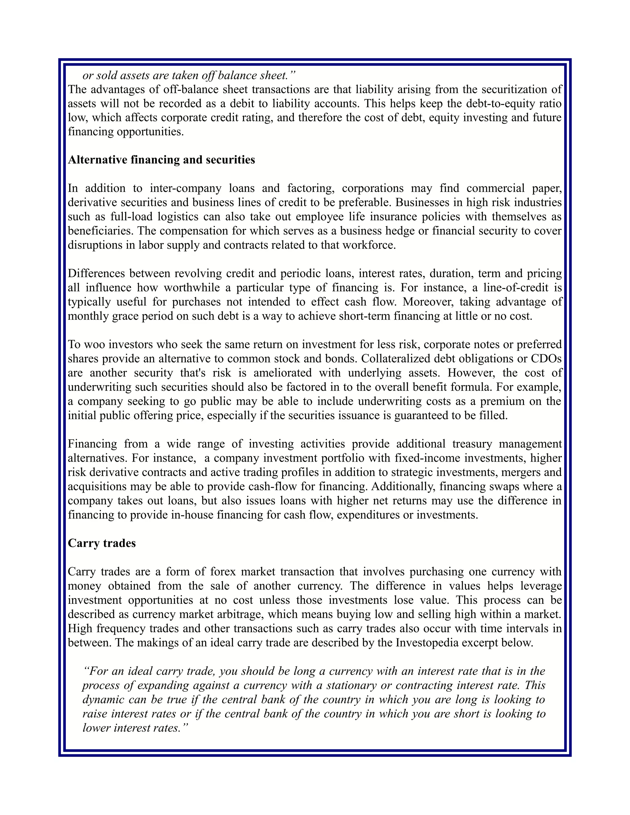 The advantages of off-balance sheet transactions are that liability arising from the securitization of
assets will not be recorded as a debit to liability accounts. This helps keep the debt-to-equity ratio
low, which affects corporate credit rating, and therefore the cost of debt, equity investing and future
financing opportunities.
Alternative financing and securities
In addition to inter-company loans and factoring, corporations may find commercial paper,
derivative securities and business lines of credit to be preferable. Businesses in high risk industries
such as full-load logistics can also take out employee life insurance policies with themselves as
beneficiaries. The compensation for which serves as a business hedge or financial security to cover
disruptions in labor supply and contracts related to that workforce.
Differences between revolving credit and periodic loans, interest rates, duration, term and pricing
all influence how worthwhile a particular type of financing is. For instance, a line-of-credit is
typically useful for purchases not intended to effect cash flow. Moreover, taking advantage of
monthly grace period on such debt is a way to achieve short-term financing at little or no cost.
To woo investors who seek the same return on investment for less risk, corporate notes or preferred
shares provide an alternative to common stock and bonds. Collateralized debt obligations or CDOs
are another security that's risk is ameliorated with underlying assets. However, the cost of
underwriting such securities should also be factored in to the overall benefit formula. For example,
a company seeking to go public may be able to include underwriting costs as a premium on the
initial public offering price, especially if the securities issuance is guaranteed to be filled.
Financing from a wide range of investing activities provide additional treasury management
alternatives. For instance, a company investment portfolio with fixed-income investments, higher
risk derivative contracts and active trading profiles in addition to strategic investments, mergers and
acquisitions may be able to provide cash-flow for financing. Additionally, financing swaps where a
company takes out loans, but also issues loans with higher net returns may use the difference in
financing to provide in-house financing for cash flow, expenditures or investments.
Carry trades
Carry trades are a form of forex market transaction that involves purchasing one currency with
money obtained from the sale of another currency. The difference in values helps leverage
investment opportunities at no cost unless those investments lose value. This process can be
described as currency market arbitrage, which means buying low and selling high within a market.
High frequency trades and other transactions such as carry trades also occur with time intervals in
between. The makings of an ideal carry trade are described by the Investopedia excerpt below.
“For an ideal carry trade, you should be long a currency with an interest rate that is in the
process of expanding against a currency with a stationary or contracting interest rate. This
dynamic can be true if the central bank of the country in which you are long is looking to
raise interest rates or if the central bank of the country in which you are short is looking to
lower interest rates.”
 