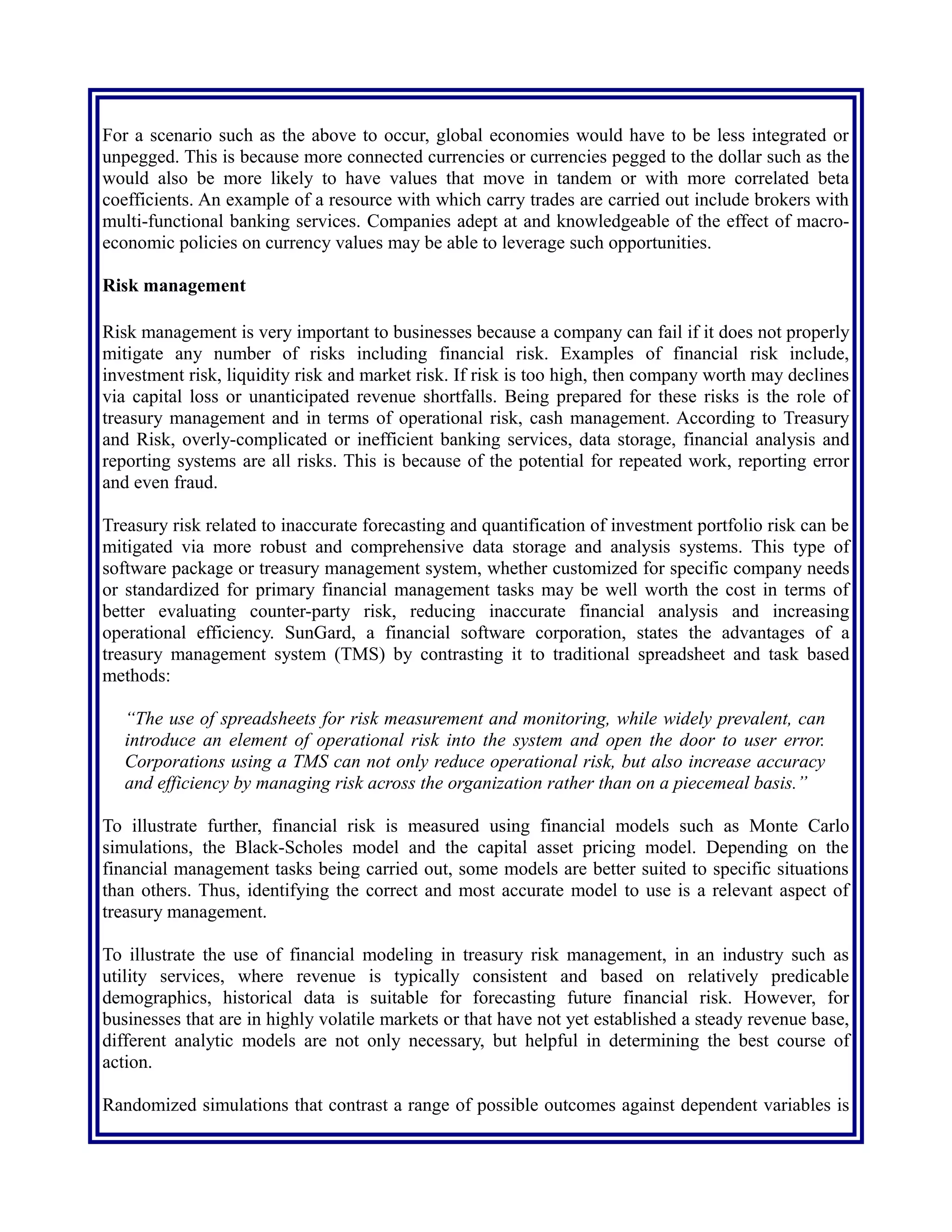 For a scenario such as the above to occur, global economies would have to be less integrated or
unpegged. This is because more connected currencies or currencies pegged to the dollar such as the
would also be more likely to have values that move in tandem or with more correlated beta
coefficients. An example of a resource with which carry trades are carried out include brokers with
multi-functional banking services. Companies adept at and knowledgeable of the effect of macro-
economic policies on currency values may be able to leverage such opportunities.
Risk management
Risk management is very important to businesses because a company can fail if it does not properly
mitigate any number of risks including financial risk. Examples of financial risk include,
investment risk, liquidity risk and market risk. If risk is too high, then company worth may declines
via capital loss or unanticipated revenue shortfalls. Being prepared for these risks is the role of
treasury management and in terms of operational risk, cash management. According to Treasury
and Risk, overly-complicated or inefficient banking services, data storage, financial analysis and
reporting systems are all risks. This is because of the potential for repeated work, reporting error
and even fraud.
Treasury risk related to inaccurate forecasting and quantification of investment portfolio risk can be
mitigated via more robust and comprehensive data storage and analysis systems. This type of
software package or treasury management system, whether customized for specific company needs
or standardized for primary financial management tasks may be well worth the cost in terms of
better evaluating counter-party risk, reducing inaccurate financial analysis and increasing
operational efficiency. SunGard, a financial software corporation, states the advantages of a
treasury management system (TMS) by contrasting it to traditional spreadsheet and task based
methods:
“The use of spreadsheets for risk measurement and monitoring, while widely prevalent, can
introduce an element of operational risk into the system and open the door to user error.
Corporations using a TMS can not only reduce operational risk, but also increase accuracy
and efficiency by managing risk across the organization rather than on a piecemeal basis.”
To illustrate further, financial risk is measured using financial models such as Monte Carlo
simulations, the Black-Scholes model and the capital asset pricing model. Depending on the
financial management tasks being carried out, some models are better suited to specific situations
than others. Thus, identifying the correct and most accurate model to use is a relevant aspect of
treasury management.
To illustrate the use of financial modeling in treasury risk management, in an industry such as
utility services, where revenue is typically consistent and based on relatively predicable
demographics, historical data is suitable for forecasting future financial risk. However, for
businesses that are in highly volatile markets or that have not yet established a steady revenue base,
different analytic models are not only necessary, but helpful in determining the best course of
action.
Randomized simulations that contrast a range of possible outcomes against dependent variables is
one way to forecast and evaluate future financial scenarios for less predictable industries. In other
 