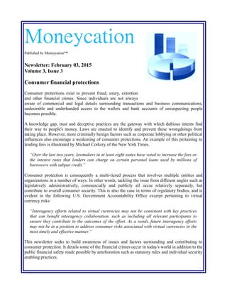 Moneycation
Published by Moneycation™
Newsletter: February 17, 2015
Volume 3, Issue 4
Consumer financial protections
Consumer protections exist to prevent fraud, usury, extortion and
other financial crimes. Since individuals are not always aware of
commercial and legal details surrounding transactions and business communications, undesirable
and underhanded access to the wallets and bank accounts of unsuspecting people becomes possible.
A knowledge gap, trust and deceptive practices are the gateway with which dubious intents find
their way to people's money. Laws are enacted to identify and prevent these wrongdoings from
taking place. However, more criminally benign factors such as corporate lobbying or other political
influences also encourage a weakening of consumer protections. An example of this pertaining to
lending fees is illustrated by Michael Corkery of the New York Times.
“Over the last two years, lawmakers in at least eight states have voted to increase the fees or
the interest rates that lenders can charge on certain personal loans used by millions of
borrowers with subpar credit.”
Consumer protection is consequently a multi-tiered process that involves multiple entities and
organizations in a number of ways. In other words, tackling the issue from different angles such as
legislatively administratively, commercially and publicly all occur relatively separately, but
contribute to overall consumer security. This is also the case in terms of regulatory bodies, and is
evident in the following U.S. Government Accountability Office excerpt pertaining to virtual
currency risks:
“Interagency efforts related to virtual currencies may not be consistent with key practices
that can benefit interagency collaboration, such as including all relevant participants to
ensure they contribute to the outcomes of the effort. As a result, future interagency efforts
may not be in a position to address consumer risks associated with virtual currencies in the
most timely and effective manner.”
This newsletter seeks to build awareness of issues and factors surrounding and contributing to
consumer protection. It details some of the financial crimes occur in today's world in addition to the
public financial safety made possible by amelioration such as statutory rules and individual security
enabling practices.
 