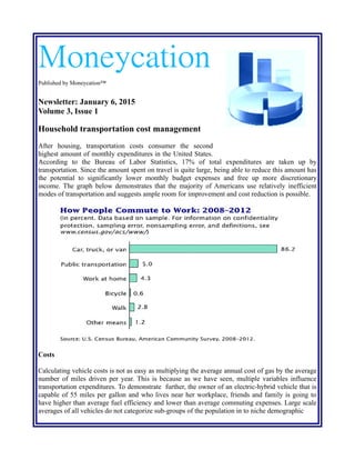 Moneycation
Published by Moneycation™
Newsletter: January 6, 2015
Volume 3, Issue 1
Household transportation cost management
After housing, transportation costs consumers the second highest amount of monthly expenditures
in the United States. According to the Bureau of Labor Statistics, 17% of total expenditures are
taken up by transportation. Since the amount spent on travel is quite large, being able to reduce this
amount has the potential to significantly lower monthly budget expenses and free up more
discretionary income. The graph below demonstrates that the majority of Americans use relatively
inefficient modes of transportation and suggests ample room for improvement and cost reduction is
possible.
Costs
Calculating vehicle costs is not as easy as multiplying the average annual cost of gas by the average
number of miles driven per year. This is because as we have seen, multiple variables influence
transportation expenditures. To demonstrate further, the owner of an electric-hybrid vehicle that is
capable of 55 miles per gallon and who lives near her workplace, friends and family is going to
 