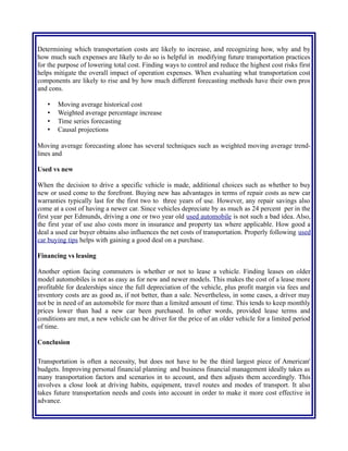 how much such expenses are likely to do so is helpful in modifying future transportation practices
for the purpose of lowering total cost. Finding ways to control and reduce the highest cost risks first
helps mitigate the overall impact of operation expenses. When evaluating what transportation cost
components are likely to rise and by how much different forecasting methods have their own pros
and cons.
• Moving average historical cost
• Weighted average percentage increase
• Time series forecasting
• Causal projections
Moving average forecasting alone has several techniques such as weighted moving average trend-
lines.
Used vs new
When the decision to drive a specific vehicle is made, additional choices such as whether to buy
new or used come to the forefront. Buying new has advantages in terms of repair costs as new car
warranties typically last for the first two to three years of use. However, any repair savings also
come at a cost of having a newer car. Since vehicles depreciate by as much as 24 percent per in the
first year per Edmunds, driving a one or two year old used automobile is not such a bad idea. Also,
the first year of use also costs more in insurance and property tax where applicable. How good a
deal a used car buyer obtains also influences the net costs of transportation. Properly following used
car buying tips helps with gaining a good deal on a purchase.
Financing vs leasing
Another option facing commuters is whether or not to lease a vehicle. Finding leases on older
model automobiles is not as easy as for new and newer models. This makes the cost of a lease more
profitable for dealerships since the full depreciation of the vehicle, plus profit margin via fees and
inventory costs are as good as, if not better, than a sale. Nevertheless, in some cases, a driver may
not be in need of an automobile for more than a limited amount of time. This tends to keep monthly
prices lower than had a new car been purchased. In other words, provided lease terms and
conditions are met, a new vehicle can be driver for the price of an older vehicle for a limited period
of time.
Conclusion
Transportation is often a necessity, but does not have to be the third largest piece of American'
budgets. Improving personal financial planning and business financial management ideally takes as
many transportation factors and scenarios in to account, and then adjusts them accordingly. This
involves a close look at driving habits, equipment, travel routes and modes of transport. It also
takes future transportation needs and costs into account in order to make it more cost effective in
advance.
By altering vehicle choice or number of household automobiles and changing short-distance
 