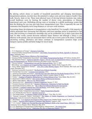 transportation patterns, travelers have the potential to reduce costs and even improve health if they
walk, bicycle, skate or run. These more physical ways of moving between locations may reduce
overall healthcare costs by limiting the number of doctor visits, prescriptions or illnesses
experienced each year. Rethinking driving routs or investing in a global positioning system that
does the thinking for you may also help lower transportation costs. This is especially the case for
commuters that frequently travel long distances or visit new work locations.
Forecasting future developments in transportation is also beneficial. For example, if the majority of
vehicle prototypes have increasing fuel efficiency and lower purchase prices in proportion to fuel
costs, then investing in a brand new motorbike may not be worthwhile two or three years down the
road. In other words, current decisions influence future finances and although a choice is cost
effective in the present, does not necessitate that it will be one or more years in the future. Carefully
calculating existing, alternative and future commute or transportation scenarios helps avoid
transport expense pitfalls and better budget for travel needs.
Sources:
1. “U.S. Department of Energy”; Alternative Fuels Data
2. “American Public Transportation Association”; 2014 Public Transportation Fact Book, Appendix A: Historical
Tables; September 2014
3. "Wikipedia”; Plug-In Electric Vehicles in The United States
4. “American Public Transportation Association”; 2013 Public Transportation Fact Book; 64th
Edition, October 2013
5. “The Hamilton Project”; Technical Appendix: Figure 7, Private Costs of Transportation Choices, Figure 9 External
Costs Of Transportation Use; Michael Greenstone and Adam Looney; June 2012
6. “Thoreau Institute”; Transportation Costs and The American Dream; July 31, 2003
7. “Bloomberg”; U.S. Taxpayers are Gouged On Mass Transit Costs; Stephen Smith; August 26, 2012
8. “Texas A&M Transportation Institute”; TTI's 2012 Urban Mobility Report; David Schrank, Bill Eisele and Tim
Lomax; December 2012
9. “American Automobile Association”; The Real Cost of Vehicle Ownership
10. “Florida State University”: Commute Cost Calculator; 2014
11. “American Automobile Association”; Your Driving Costs; How Much Are You Really Paying to Drive; 2013 Ed.
12. “MarketWatch”; What Your Car Really Costs You; Andrea Coombes; March 19, 2014
13. “Forbes”; Pedaling to Prosperity: Biking Saves U.S. Riders Billions A Year; Tanya Mohn, May 20, 2012
14. “Department of Motor Vehicles”; How to Save Money on Motorcycle Insurance
15. “Money Super Market”; Bike Vs. Car- Which is Best?
16. “Motorcycle USA”; Motorcycle vs. Scooter Comparison; January 17, 2011
17. “Esurance Insurance Services, Inc.”; Scooter or Motorcycle: 4 Questions To Help You Decide
18. “Sustainable Enterprises Media, Inc.” The 13 Best Fuel-Efficient Motorcycles You Can Get
19. “Edmunds”; Commuter Carpools Save Time and Money; Justin Smith; August 23, 2013
20. “Rideshare Online”; Commute Cost Calculator
21. “American Public Transportation Association”; Public Transportation Benefits
22. “U.S. Internal Revenue Service”; Business Use of Car
23. “The Simple Dollar”; Is It Really Cheaper to Ride the Bus?”; Tren; May 30, 2010
24. “National Automobile Dealers Association”; The Impact of Federal Regulations on Franchised Automobile
Dealerships; Center for Automotive Research; May 2014.
25. “Bloomberg”; U.S. Taxpayers are Gauged on Mass Transit Costs; Stephen Smith; August 26, 2012
26. “Forbes”; America's Most Expensive Commutes; Matt Woolsey; August 8, 2007
27. “U.S. Census”; Modes Less Traveled-Bicycling and Walking to Work in the United States: 2008-2012; American
Community Survey Reports; Brian McKenzie; May 2014
28. “U.S. Department of Transportation Federal Highway Administration”; The Vehicle Fleet
29. “U.S. Internal Revenue Service”; Publication 946: How to Depreciate Property; 2013
30. “American Automobile Association”; Cost of Owning and Operating Vehicle in U.S. Increased 1.9% According to
 
