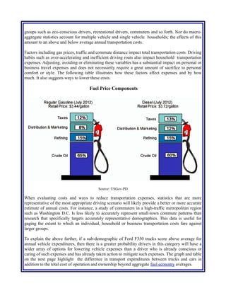 have higher than average fuel efficiency and lower than average commuting expenses. Large scale
averages of all vehicles do not categorize sub-groups of the population in to niche demographic
groups such as eco-conscious drivers, recreational drivers, commuters and so forth. Nor do macro-
aggregate statistics account for multiple vehicle and single vehicle households; the effects of this
amount to an above and below average annual transportation costs.
Factors including gas prices, traffic and commute distance impact total transportation costs. Driving
habits such as over-accelerating and inefficient driving routs also impact household transportation
expenses. Adjusting, avoiding or eliminating these variables has a substantial impact on personal or
business travel expenses and does not necessarily require a great amount of sacrifice to personal
comfort or style. The following table illustrates how these factors affect expenses and by how
much. It also suggests ways to lower these costs.
Fuel Price Components
Source: USGov-PD
When evaluating costs and ways to reduce transportation expenses, statistics that are more
representative of the most appropriate driving scenario will likely provide a better or more accurate
estimate of annual costs. For instance, a study of commuters in a high-traffic metropolitan region
such as Washington D.C. Is less likely to accurately represent small-town commute patterns than
research that specifically targets accurately representative demographics. This data is useful for
gaging the extent to which an individual, household or business transportation costs fare against
larger groups.
To explain the above further, if a sub-demographic of Ford F350 trucks score above average for
annual vehicle expenditures, then there is a greater probability drivers in this category will have a
wider array of options for lowering vehicle expenses than a driver who is already conscious or
caring of such expenses and has already taken action to mitigate such expenses. The graph and table
on the next page highlight the difference in transport expenditures between trucks and cars in
addition to the total cost of operation and ownership beyond aggregate fuel economy averages.
 