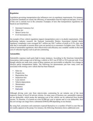 Regulation
Legislation governing transportation also influences cost via regulatory requirements. For instance,
as emission standards are raised, the efficiency of automobiles must be improved and part, if not all
of this cost is carried over to the consumer. Examples of laws that transportation regulations are
based on are listed below.
• Interstate Commerce Act
• Elkins Act
• Motor Carrier Act
• Civil Aeronautics Act
An example of how vehicle regulation impacts transportation costs is via dealer requirements. After
performing industry research, the National Automobile Dealers Association claimed dealer
regulatory compliance costs averaged $4.7 million per $56.7 million of profit or 8.2%; they also
state that is reasonable to assume these costs are passed on to consumers via higher costs. Thus, the
extent of automobile regulations, their effectiveness and efficiency are a notable variable in the total
cost of vehicular logistics such as private commuting.
Automobiles
Automobile expenses reach quite high in many instances. According to the American Automobile
Association, total average cost of driving a vehicle in 2013 was $7,962 or 39.8 cents per mile. Even
though vehicles are sunk costs, some of these expenses are recoverable or reducible via a change in
lifestyle and/or transportation habits. The following list demonstrates just how many costs are
associated with owning a new vehicle that has been financed.
• Sales tax
• Property tax
• Registration fees
• Inspection fees
• Loan interest
• Vehicle depreciation
• Maintenance
• Insurance
• Fuel costs
Although driving costs vary from state-to-state, commuting by car remains one of the most
expensive forms of travel for private citizens. In some cases of business use, automobile expenses
are tax deductible, which means the operating cost of the vehicle can be subtracted from taxable
income. To illustrate, if a leased car costs $5,000 per year to operate and it is tax deductible, then
the cost savings can range from a substantial $500-$2,000 depending on tax bracket.
By using fuel, consumers and commuters exposed themselves to a number of built in costs that are
not readily apparent at the pump. For instance, the following illustration shows additional costs
 