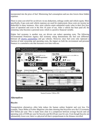 incorporated into the price of fuel. Minimizing fuel consumption and use also lowers these hidden
expenses.
There is some cost relief for car drivers via tax deductions, mileage credits and vehicle equity. More
specifically, if gas costs and vehicle expenses are used for employment, those costs are income tax
deductible in many instances. Also, most vehicles retain substantial resale value in their first few
years of operation and even in the first 10 years of use. After a vehicle has been paid off, the
remaining value becomes a personal asset, which is a positive financial variable.
Higher fuel economy is another way car drivers can reduce operating costs. The following
Environmental Protection Agency fuel economy rating demonstrates the fuel cost difference
between all electric automobiles and gas vehicles. However, since fuel costs only represent a
fraction of total ownership and operating costs, the impact on both the environment and personal
finances is a cumulative one that increases over time with use.
Source/License: USGov-PD
Alternatives
Bicycles
Transportation alternatives often help reduce the human carbon footprint and cost less. For
example, Tanya Mohn of Forbes Magazine cites data claiming that bicyclists save the U.S economy
$4.6 billion per year. This is made more clear in a comparison between average bicycle and car
operating costs of $308 per year for bicycles and $8,220 per year for cars. Even though bicycles are
substantially lower cost, there is a physical toll that is proportionate to the distance traveled.
 