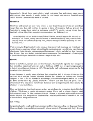 Commuting by bicycle burns more calories, which costs more food and requires more energy,
which during a long workday is usually limited. So even though bicycles are a financially great
choice, they aren't necessarily the wisest in all cases.
Motorbikes
Motorbikes and scooters are also viable options to cars. Even though motorbikes are considered
riskier than cars, they still cost less to operate in terms of insurance, fuel and property tax.
According to Money Super Market, a motorcycle costs 27.7% less to own and operate than a
hatchback vehicle. Motorbikes also shorten commute times per Ridetowork.org
“Tests comparing car and motorcycle performance on real journeys suggest that traveling by
motorcycle can shorten journey times by as much as 33 minutes of every hour for town centre
and city travel, and 20 minutes of every hour for travel through a mixture of built-up and non
built-up areas.”
What is more, the Department of Motor Vehicles states motorcycle insurance can be reduced via
security features, wearing a helmet, automobile club membership and a good driving record among
other things. Unlike bicycles, motorcycles don't burn as many calories and take less time. However,
they do cost a little more and are potentially dangerous to drive. Another drawback of motorcycles
is gear costs and higher maintenance costs than cars per Torque news.
Scooters
Similar to motorbikes, scooters also cost less than cars. These vehicles typically have less power
than motorbikes. Occasionally, scooters such as the Honda SH150i have new purchase prices close
to that of motorbikes per Motorcycle USA. This particular high-performance scooter may be the
exception to the rule though.
Scooter insurance is usually more affordable than motorbikes. This is because scooters are less
risky and driven less per Esurance Insurance Services, Inc. Scooters are also very fuel efficient
compared to cars, SUVs and motorbikes. For example, Sustainable Enterprises Media, Inc. claims
the Stella scooter made by Genuine Scooter Co. achieves over 140 miles per gallon. This is
approximately five times more fuel efficient that many cars' average mpg and almost double the
efficiency of some motorbikes.
There are limits to the benefits of scooters as they are not always the best option despite high fuel
efficiency. This is due to varying circumstances among drivers such as climate, distance, speed
limitations and cargo. For short commutes in warm climates, or to reduce larger vehicle wear and
tear for frequent local transportation, scooters offer a more affordable to both motorbikes and cars
to reduce overall transportation costs.
Car-pooling
Car pooling benefits people and the environment and less than van-pooling per Rideshare Online.
More specifically, for a round trip commute of 5 miles at a cost of .37 cents per mile for 21 days per
 