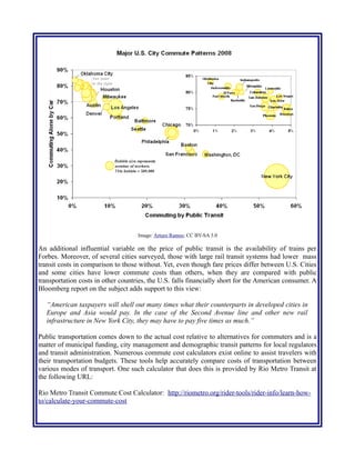 Image: Arturo Ramos; CC BY-SA 3.0
An additional influential variable on the price of public transit is the availability of trains per
Forbes. Moreover, of several cities surveyed, those with large rail transit systems had lower mass
transit costs in comparison to those without. Yet, even though fare prices differ between U.S. Cities
and some cities have lower commute costs than others, when they are compared with public
transportation costs in other countries, the U.S. falls financially short for the American consumer. A
Bloomberg report on the subject adds support to this view:
“American taxpayers will shell out many times what their counterparts in developed cities in
Europe and Asia would pay. In the case of the Second Avenue line and other new rail
infrastructure in New York City, they may have to pay five times as much.”
Public transportation comes down to the actual cost relative to alternatives for commuters and is a
matter of municipal funding, city management and demographic transit patterns for local regulators
and transit administration. Numerous commute cost calculators exist online to assist travelers with
their transportation budgets. These tools help accurately compare costs of transportation between
various modes of transport. One such calculator that does this is provided by Rio Metro Transit at
the following URL:
Rio Metro Transit Commute Cost Calculator: http://riometro.org/rider-tools/rider-info/learn-how-
to/calculate-your-commute-cost
 