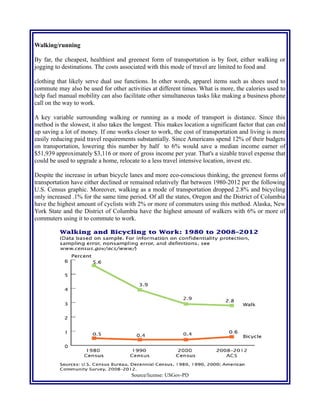 Walking/running
By far, the cheapest, healthiest and greenest form of transportation is by foot, either walking or
jogging to destinations. The costs associated with this mode of travel are limited to food and
clothing that likely serve dual use functions. In other words, apparel items such as shoes used to
commute may also be used for other activities at different times. What is more, the calories used to
help fuel manual mobility can also facilitate other simultaneous tasks like making a business phone
call on the way to work.
A key variable surrounding walking or running as a mode of transport is distance. Since this
method is the slowest, it also takes the longest. This makes location a significant factor that can end
up saving a lot of money. If one works closer to work, the cost of transportation and living is more
easily reducing paid travel requirements substantially. Since Americans spend 12% of their budgets
on transportation, lowering this number by half to 6% would save a median income earner of
$51,939 approximately $3,116 or more of gross income per year. That's a sizable travel expense that
could be used to upgrade a home, relocate to a less travel intensive location, invest etc.
Despite the increase in urban bicycle lanes and more eco-conscious thinking, the greenest forms of
transportation have either declined or remained relatively flat between 1980-2012 per the following
U.S. Census graphic. Moreover, walking as a mode of transportation dropped 2.8% and bicycling
only increased .1% for the same time period. Of all the states, Oregon and the District of Columbia
have the highest amount of cyclists with 2% or more of commuters using this method. Alaska, New
York State and the District of Columbia have the highest amount of walkers with 6% or more of
commuters using it to commute to work.
Source/license: USGov-PD
For the purpose of clarification, the vehicle cost comparison table below details which vehicles
 